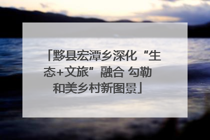 黟县宏潭乡深化“生态+文旅”融合 勾勒和美乡村新图景